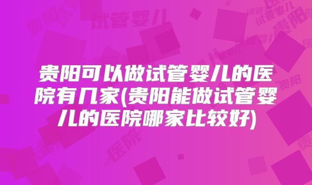 贵阳可以做试管婴儿的医院有几家(贵阳能做试管婴儿的医院哪家比较好)