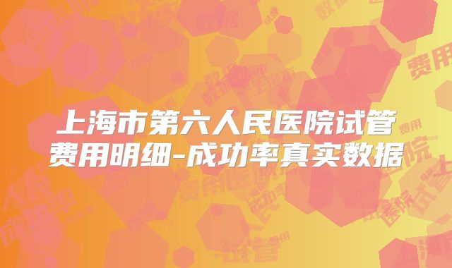 上海市第六人民医院试管费用明细-成功率真实数据
