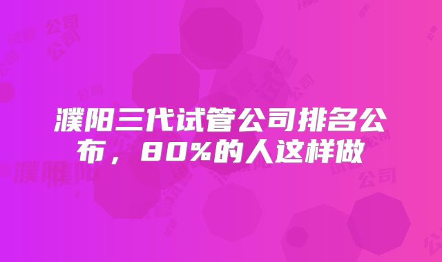 濮阳三代试管公司排名公布,80%的人这样做