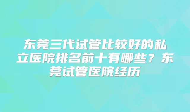 东莞三代试管比较好的私立医院排名前十有哪些？东莞试管医院经历