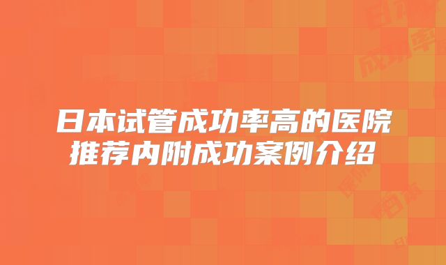 日本试管成功率高的医院推荐内附成功案例介绍