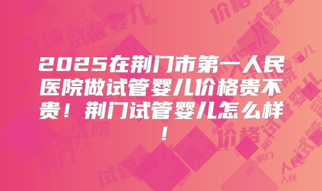 2025在荆门市第一人民医院做试管婴儿价格贵不贵！荆门试管婴儿怎么样！