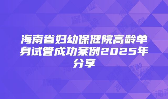 海南省妇幼保健院高龄单身试管成功案例2025年分享