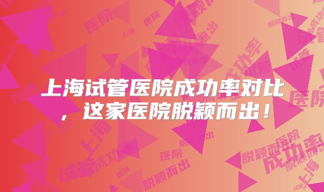 上海试管医院成功率对比，这家医院脱颖而出！