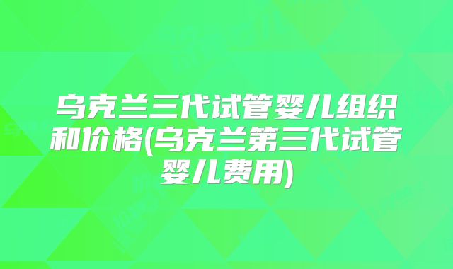 乌克兰三代试管婴儿组织和价格(乌克兰第三代试管婴儿费用)