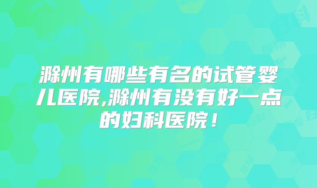 滁州有哪些有名的试管婴儿医院,滁州有没有好一点的妇科医院！