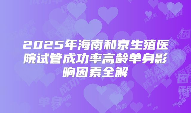 2025年海南和京生殖医院试管成功率高龄单身影响因素全解