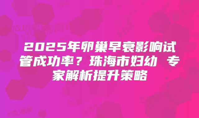 2025年卵巢早衰影响试管成功率？珠海市妇幼 专家解析提升策略