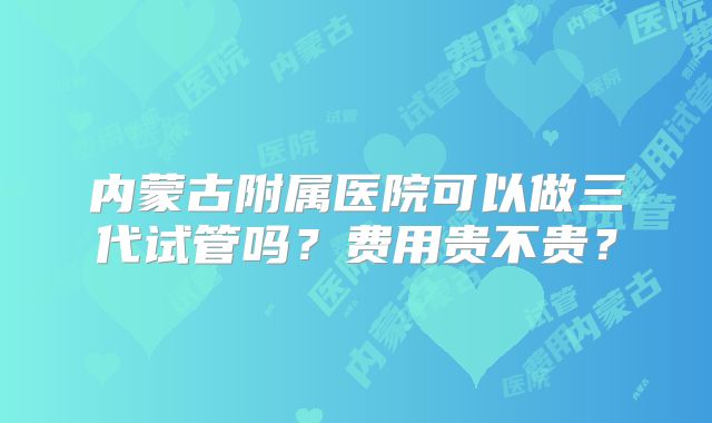 内蒙古附属医院可以做三代试管吗？费用贵不贵？
