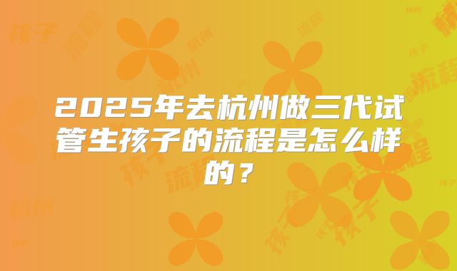 2025年去杭州做三代试管生孩子的流程是怎么样的？