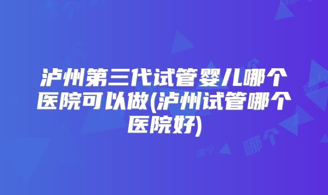 泸州第三代试管婴儿哪个医院可以做(泸州试管哪个医院好)