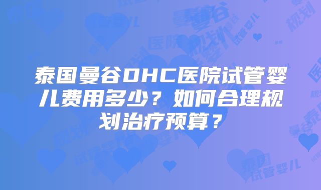 泰国曼谷DHC医院试管婴儿费用多少？如何合理规划治疗预算？