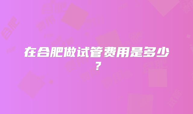 在合肥做试管费用是多少？