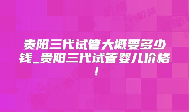 贵阳三代试管大概要多少钱_贵阳三代试管婴儿价格！