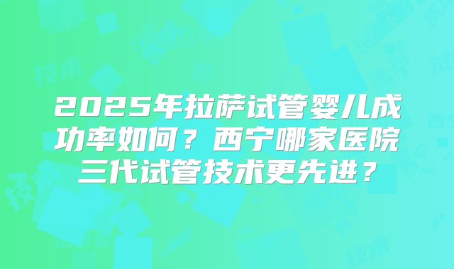 2025年拉萨试管婴儿成功率如何？西宁哪家医院三代试管技术更先进？
