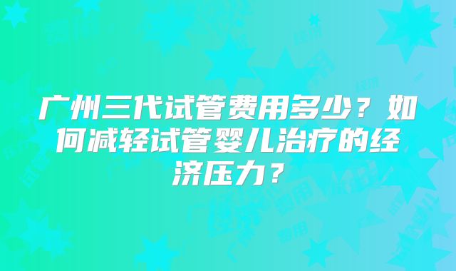 广州三代试管费用多少？如何减轻试管婴儿治疗的经济压力？