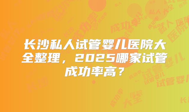 长沙私人试管婴儿医院大全整理，2025哪家试管成功率高？