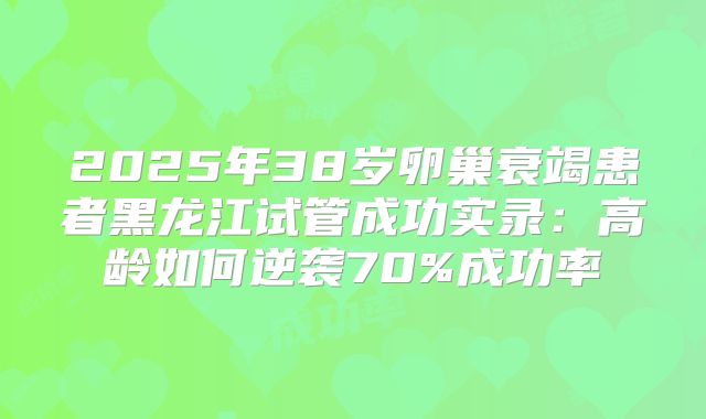 2025年38岁卵巢衰竭患者黑龙江试管成功实录：高龄如何逆袭70%成功率