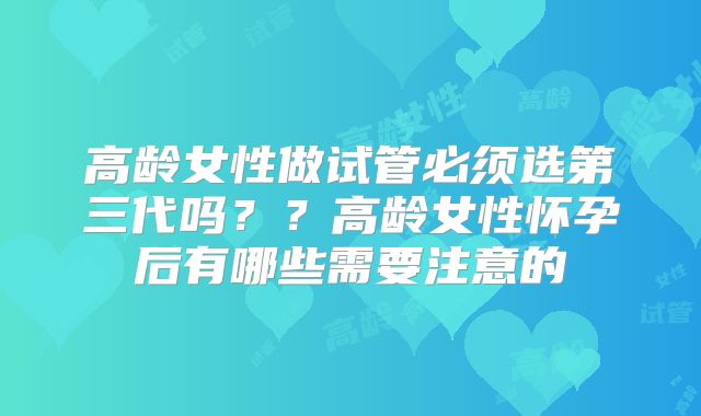 高龄女性做试管必须选第三代吗??高龄女性怀孕后有哪些需要注意的