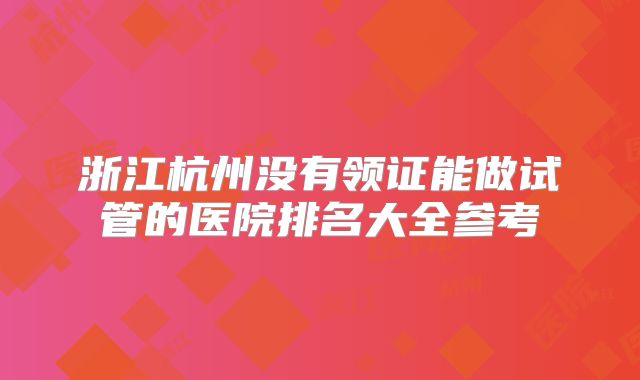 浙江杭州没有领证能做试管的医院排名大全参考