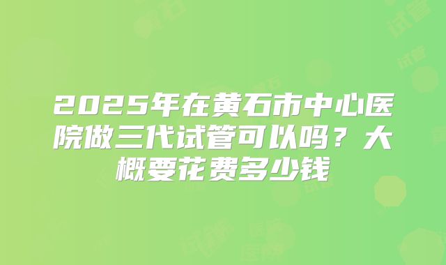 2025年在黄石市中心医院做三代试管可以吗？大概要花费多少钱