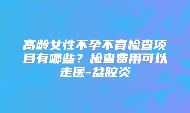 高龄女性不孕不育检查项目有哪些?检查费用可以走医-盆腔炎