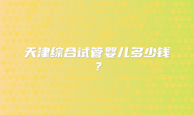 天津综合试管婴儿多少钱?