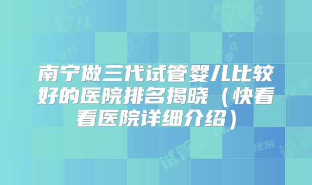 南宁做三代试管婴儿比较好的医院排名揭晓（快看看医院详细介绍）