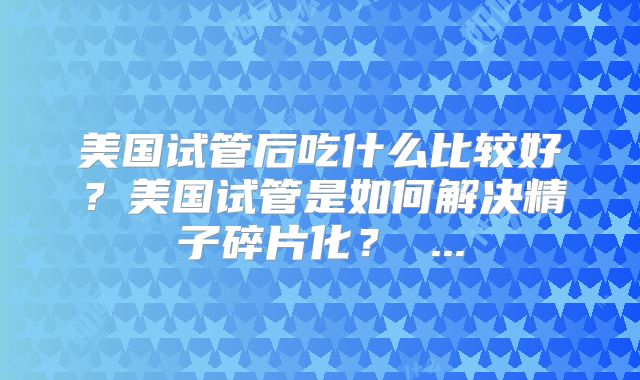 美国试管后吃什么比较好?美国试管是如何解决精子碎片化? ...