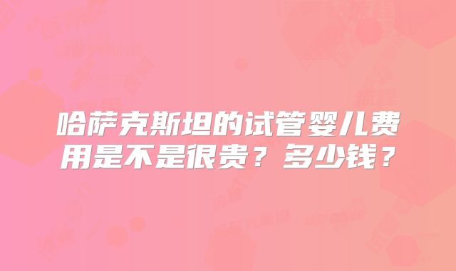 哈萨克斯坦的试管婴儿费用是不是很贵？多少钱？