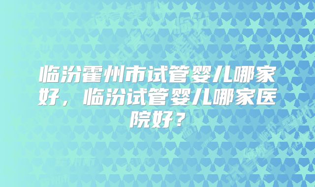临汾霍州市试管婴儿哪家好，临汾试管婴儿哪家医院好？