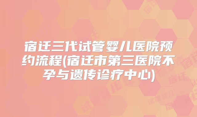 宿迁三代试管婴儿医院预约流程(宿迁市第三医院不孕与遗传诊疗中心)