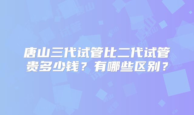 唐山三代试管比二代试管贵多少钱?有哪些区别?