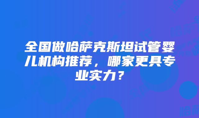 全国做哈萨克斯坦试管婴儿机构推荐，哪家更具专业实力？
