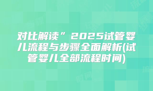对比解读”2025试管婴儿流程与步骤全面解析(试管婴儿全部流程时间)