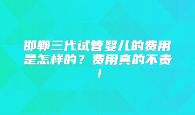 邯郸三代试管婴儿的费用是怎样的?费用真的不贵!