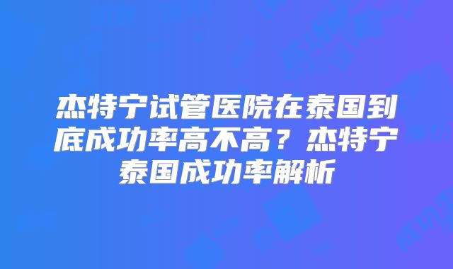 杰特宁试管医院在泰国到底成功率高不高？杰特宁泰国成功率解析