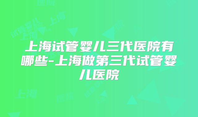 上海试管婴儿三代医院有哪些-上海做第三代试管婴儿医院