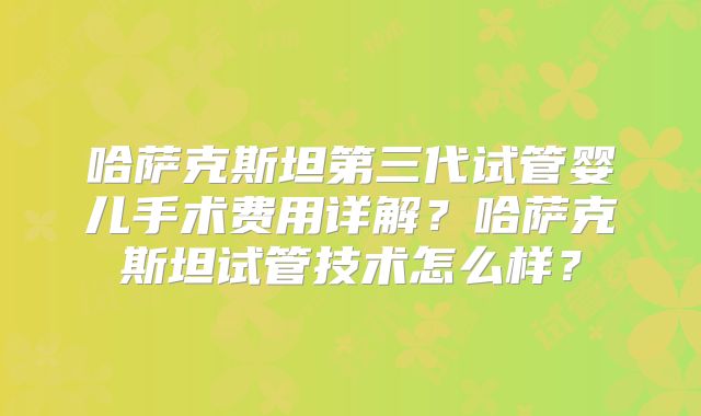 哈萨克斯坦第三代试管婴儿手术费用详解?哈萨克斯坦试管技术怎么样?