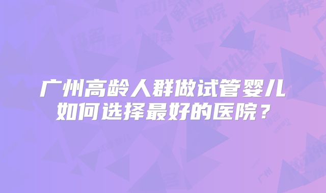 广州高龄人群做试管婴儿如何选择最好的医院？