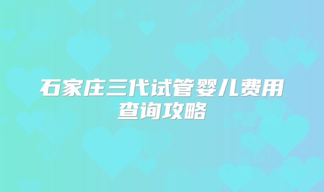 石家庄三代试管婴儿费用查询攻略