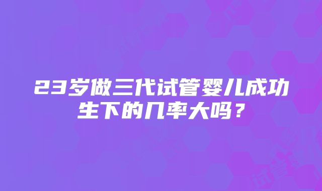 23岁做三代试管婴儿成功生下的几率大吗？