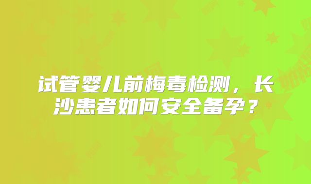 试管婴儿前梅毒检测，长沙患者如何安全备孕？