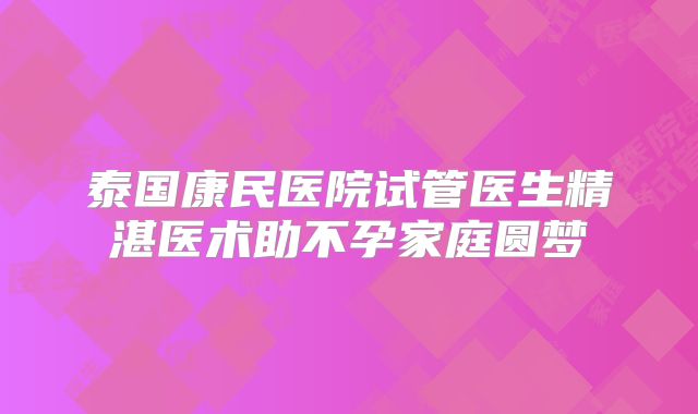 泰国康民医院试管医生精湛医术助不孕家庭圆梦