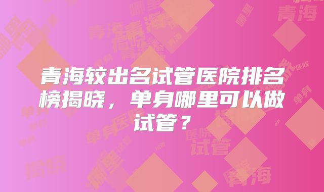 青海较出名试管医院排名榜揭晓，单身哪里可以做试管？