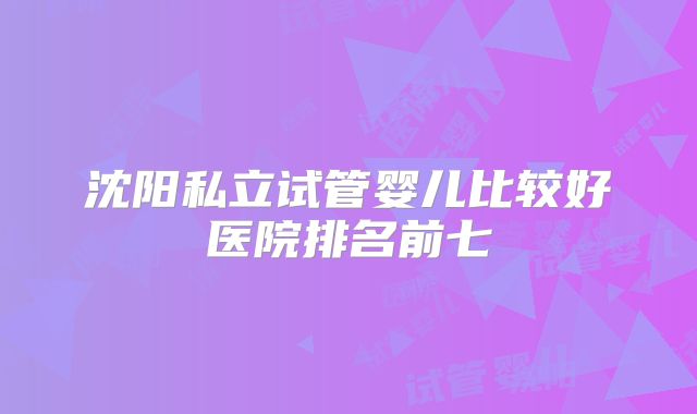 沈阳私立试管婴儿比较好医院排名前七