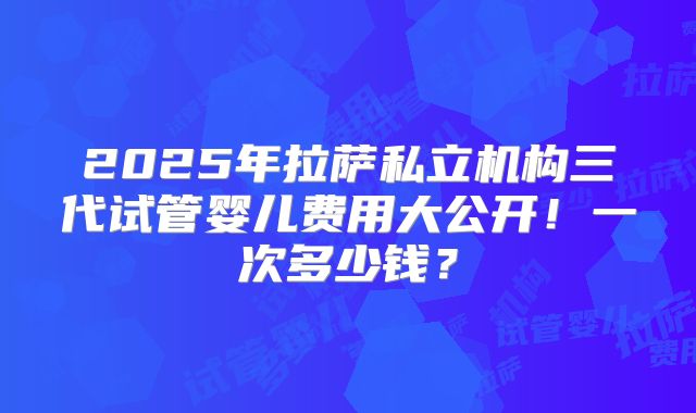2025年拉萨私立机构三代试管婴儿费用大公开！一次多少钱？