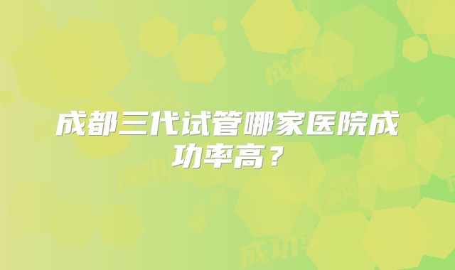 成都三代试管哪家医院成功率高？