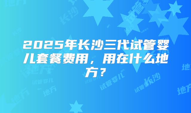 2025年长沙三代试管婴儿套餐费用，用在什么地方？