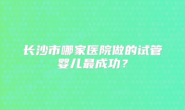 长沙市哪家医院做的试管婴儿最成功？